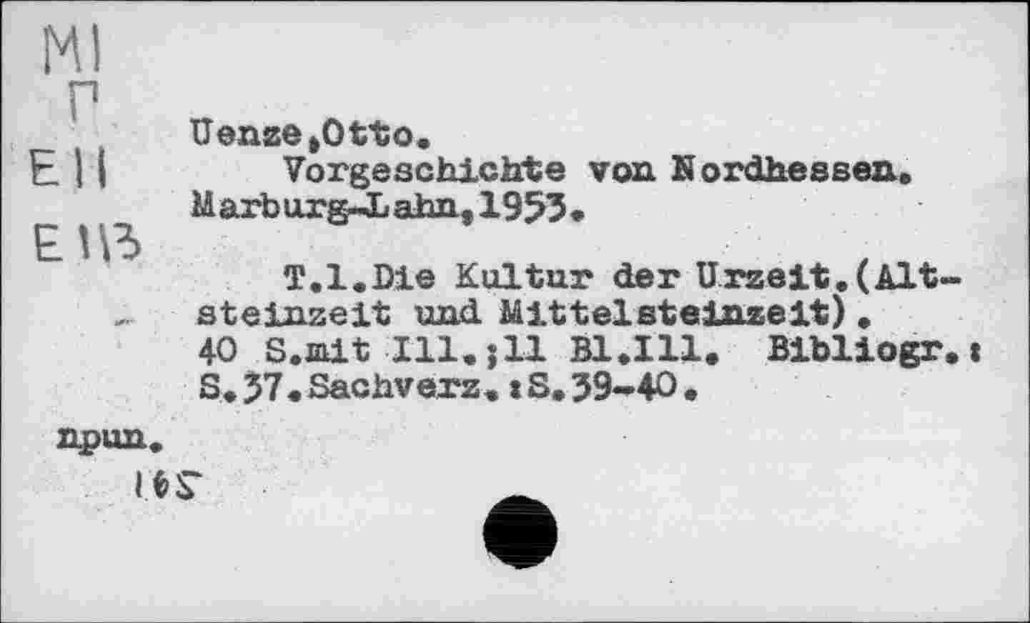 ﻿Ml
г
Uenge »Otto.
E 11	Vorgeschichte von Kordhessen.
M arb urg-L ahn, 1953 •
ЕПЗ
T.l.Die Kultur der Urzeit.(Altsteinzeit und Mittelsteinzeit).
40 S.ait Ill.jll B1.I11. Bibliogr.j S. 37. Sachverz. « S. 39-40 .
npun.
ie:r